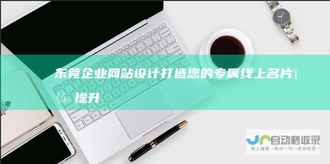 东莞企业网站设计：打造您的专属线上名片，提升品牌形象，引爆销售增长